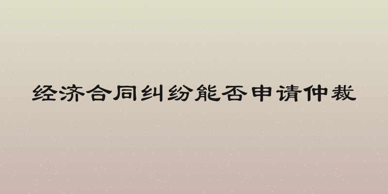 经济合同纠纷能否申请仲裁