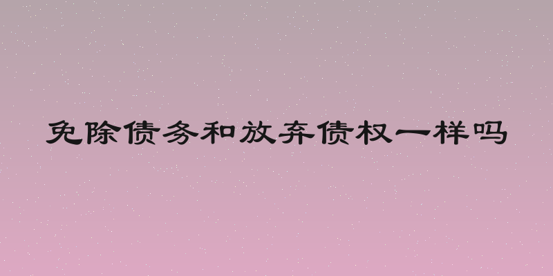 免除债务和放弃债权一样吗