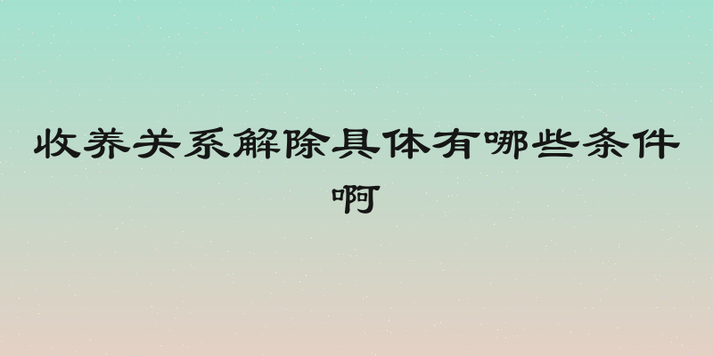收养关系解除具体有哪些条件啊