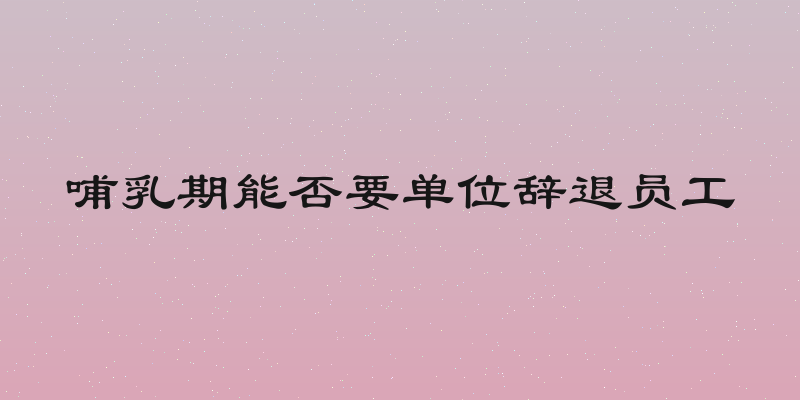 哺乳期能否要单位辞退员工