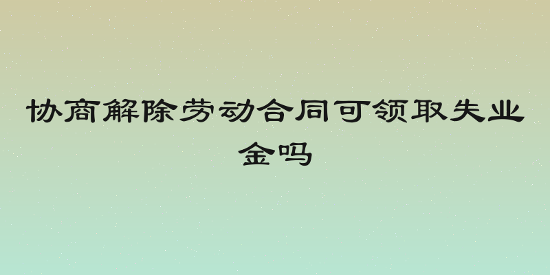 协商解除劳动合同可领取失业金吗
