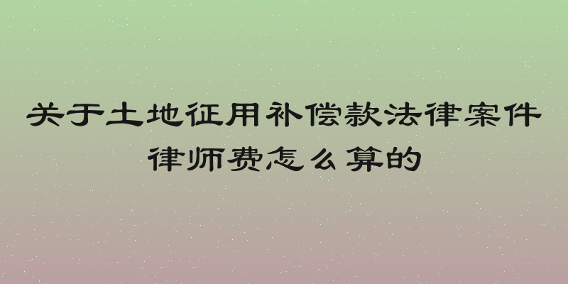 关于土地征用补偿款法律案件律师费怎么算的