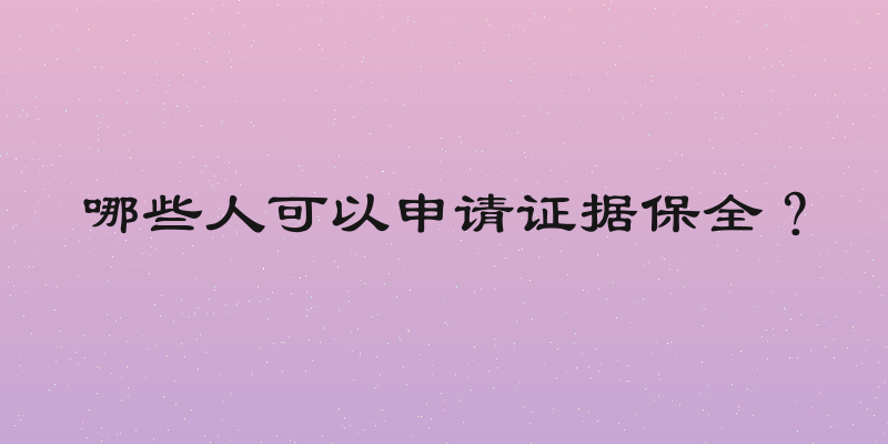 哪些人可以申请证据保全？