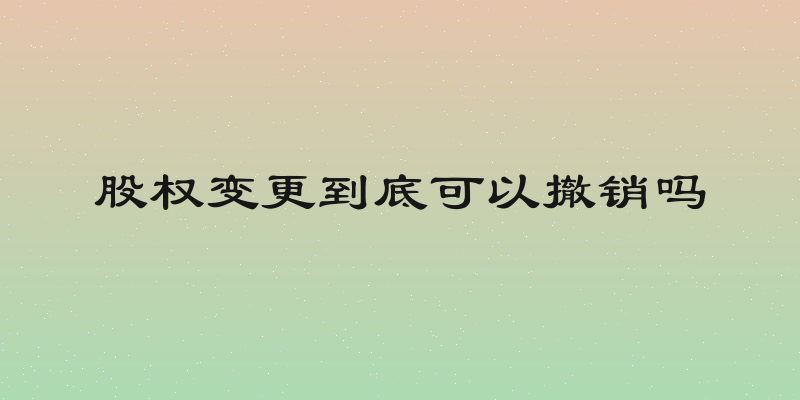 股权变更到底可以撤销吗