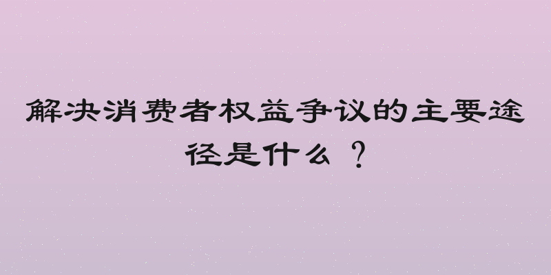解决消费者权益争议的主要途径是什么？