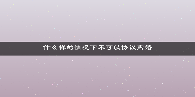 什么样的情况下不可以协议离婚