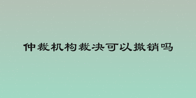 仲裁机构裁决可以撤销吗