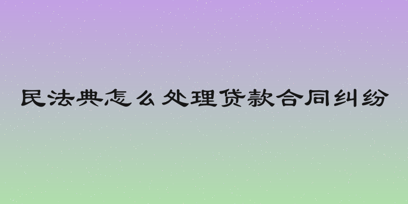 民法典怎么处理贷款合同纠纷