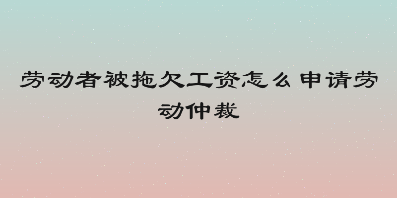 劳动者被拖欠工资怎么申请劳动仲裁