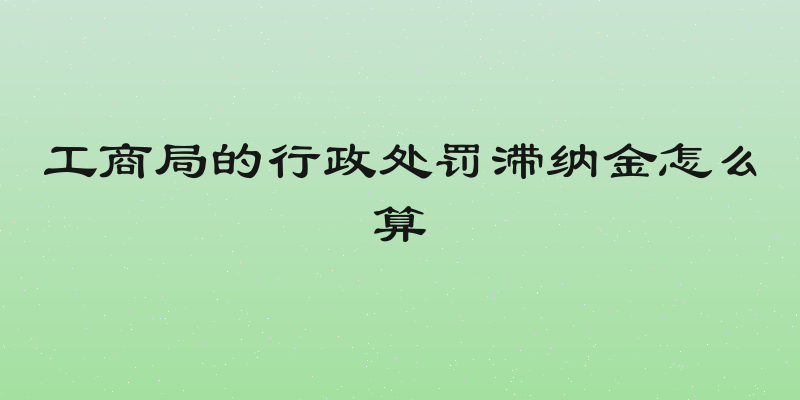 工商局的行政处罚滞纳金怎么算