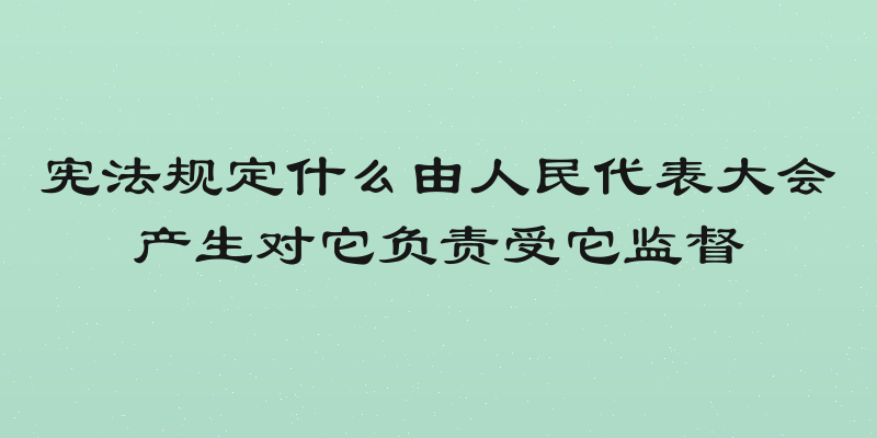宪法规定什么由人民代表大会产生对它负责受它监督