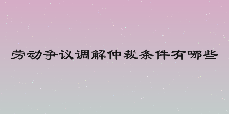 劳动争议调解仲裁条件有哪些