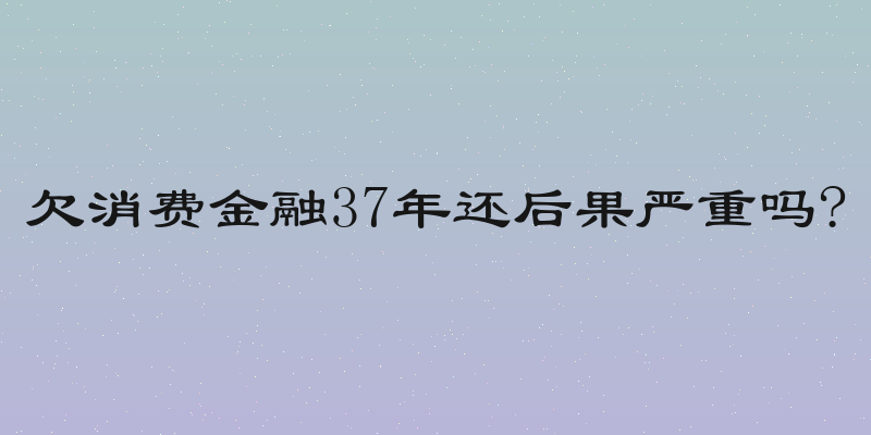 欠消费金融37年还后果严重吗?