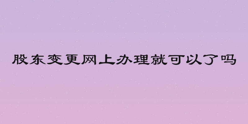 股东变更网上办理就可以了吗