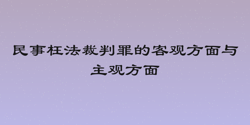 民事枉法裁判罪的客观方面与主观方面