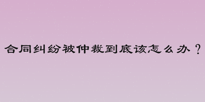 合同纠纷被仲裁到底该怎么办？