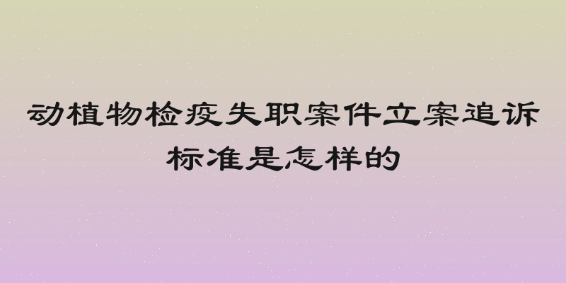 动植物检疫失职案件立案追诉标准是怎样的