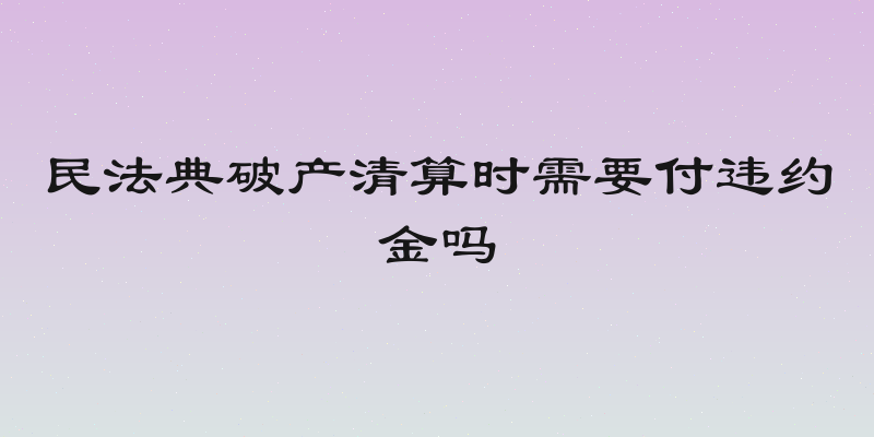 民法典破产清算时需要付违约金吗