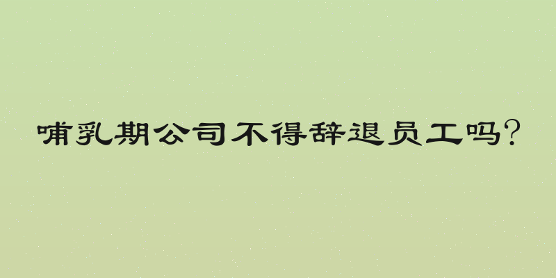 哺乳期公司不得辞退员工吗?