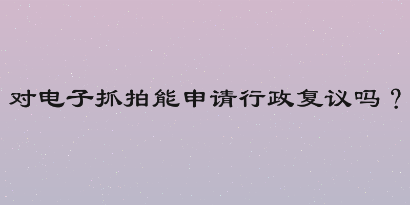 对电子抓拍能申请行政复议吗？