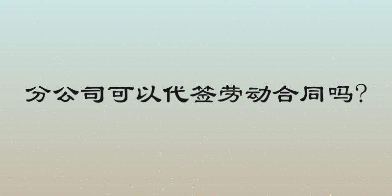 分公司可以代签劳动合同吗?