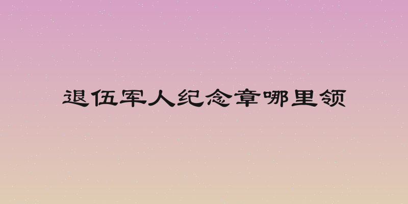 退伍军人纪念章哪里领
