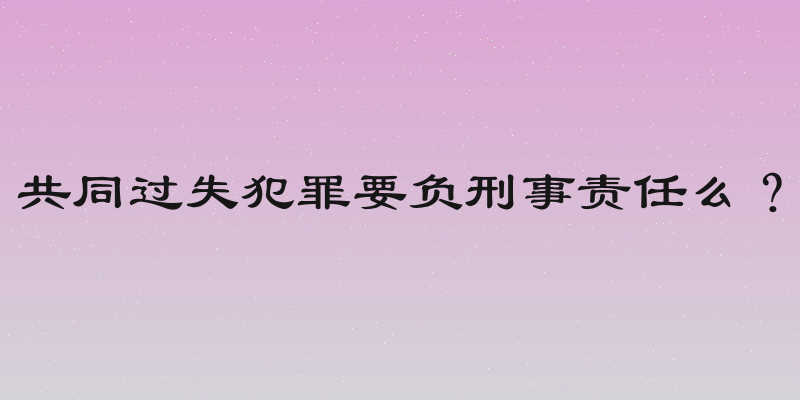 共同过失犯罪要负刑事责任么？