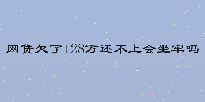 网贷欠了128万还不上会坐牢吗