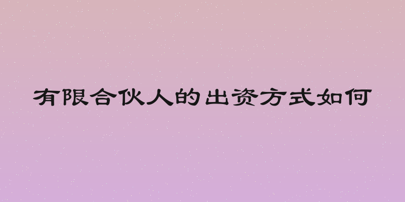 有限合伙人的出资方式如何
