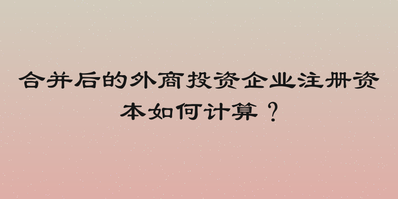 合并后的外商投资企业注册资本如何计算？