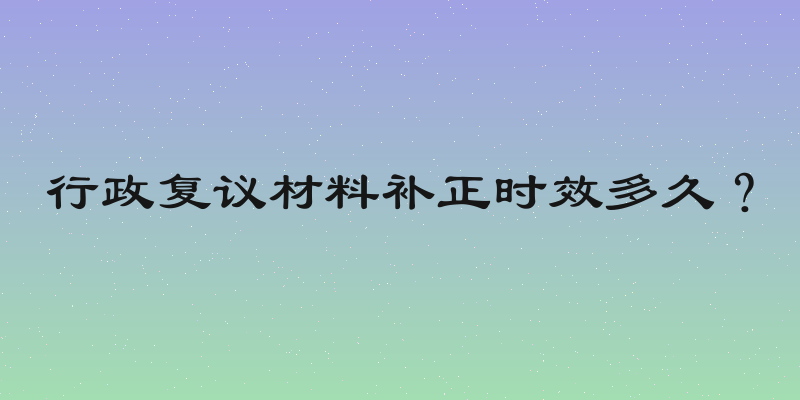 行政复议材料补正时效多久？