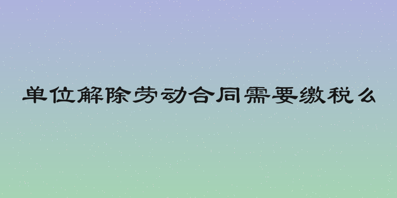 单位解除劳动合同需要缴税么