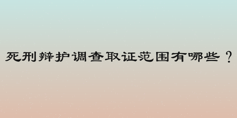 死刑辩护调查取证范围有哪些？