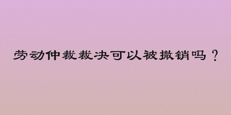 劳动仲裁裁决可以被撤销吗？