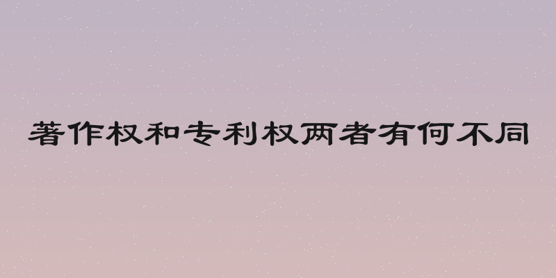 著作权和专利权两者有何不同