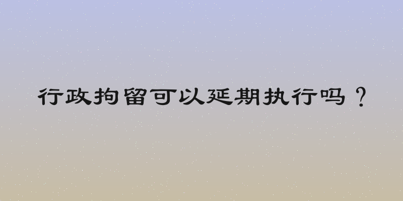 行政拘留可以延期执行吗？