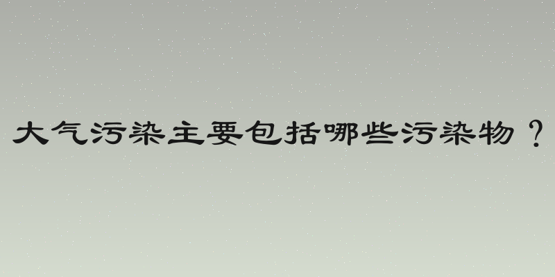 大气污染主要包括哪些污染物？