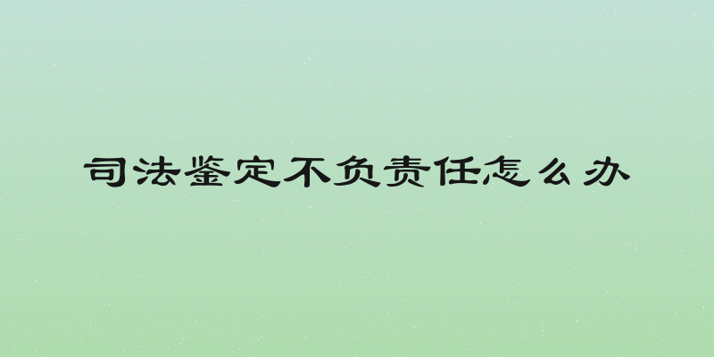 司法鉴定不负责任怎么办