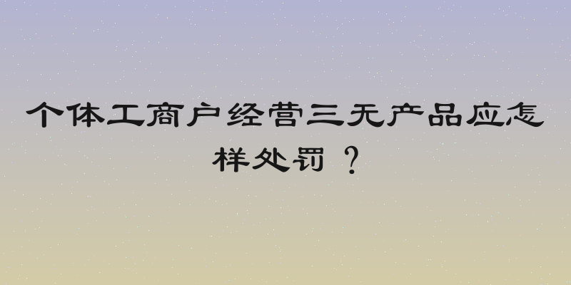 个体工商户经营三无产品应怎样处罚？