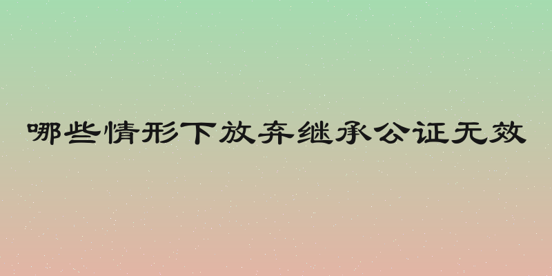 哪些情形下放弃继承公证无效