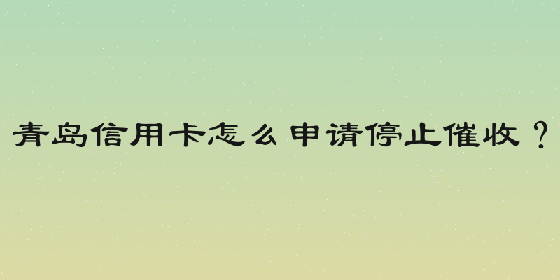 青岛信用卡怎么申请停止催收？