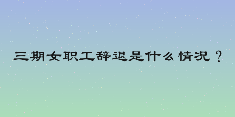 三期女职工辞退是什么情况？