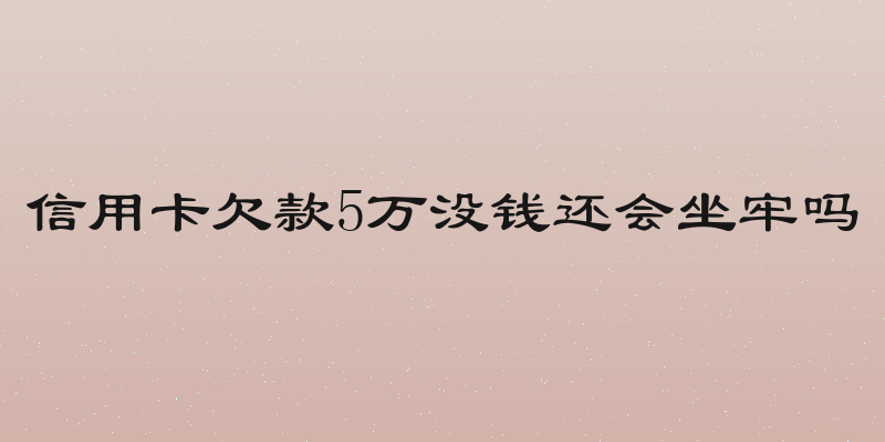 信用卡欠款5万没钱还会坐牢吗