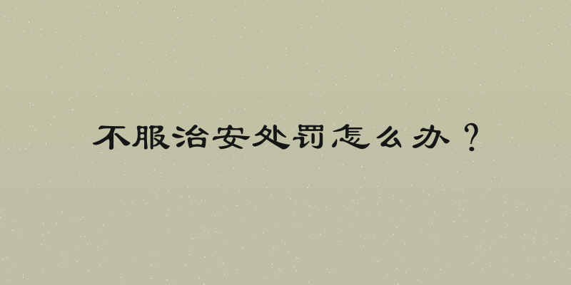 不服治安处罚怎么办？