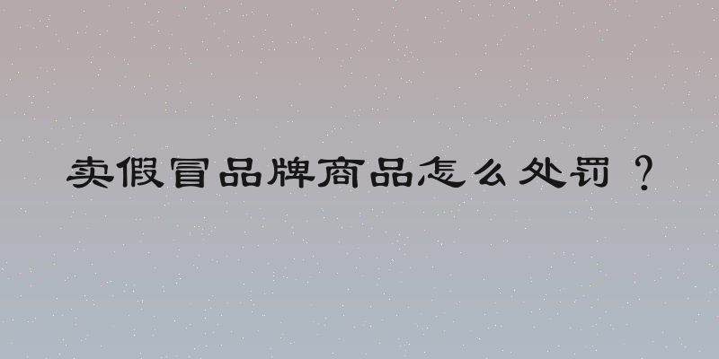 卖假冒品牌商品怎么处罚？