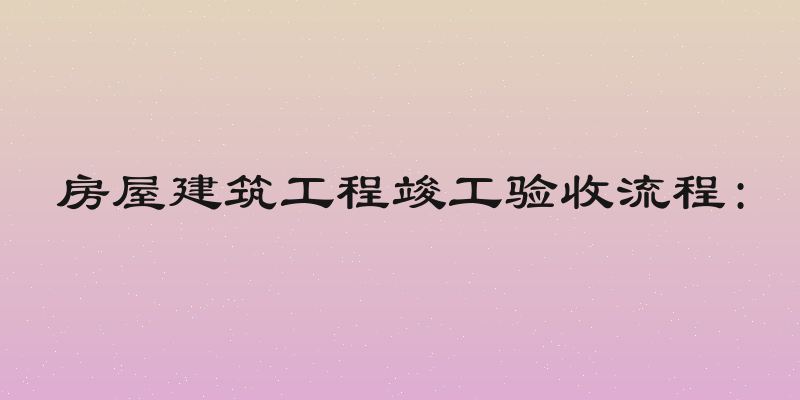 房屋建筑工程竣工验收流程: