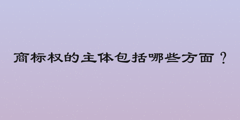商标权的主体包括哪些方面？