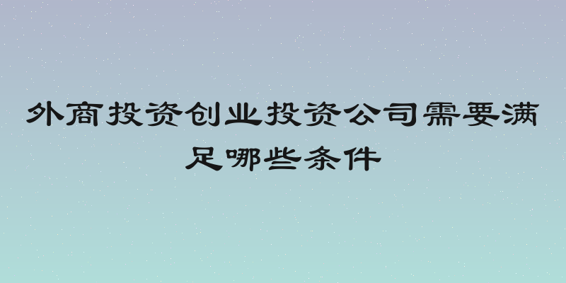 外商投资创业投资公司需要满足哪些条件