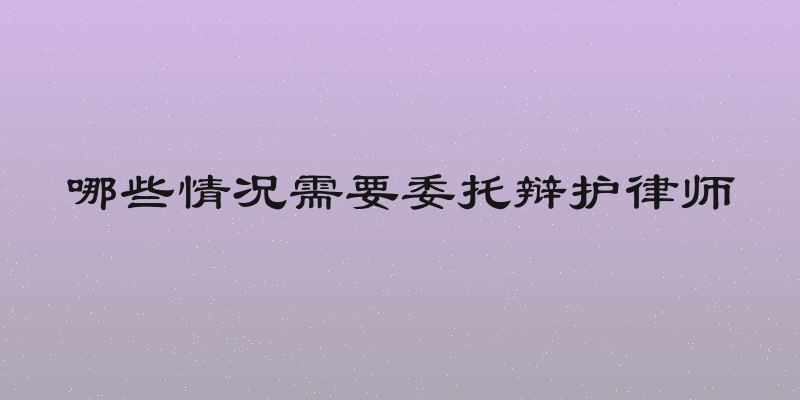 哪些情况需要委托辩护律师