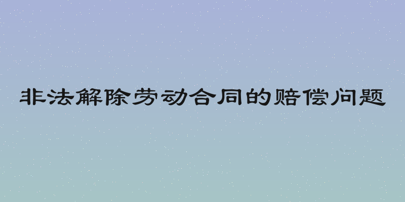 非法解除劳动合同的赔偿问题